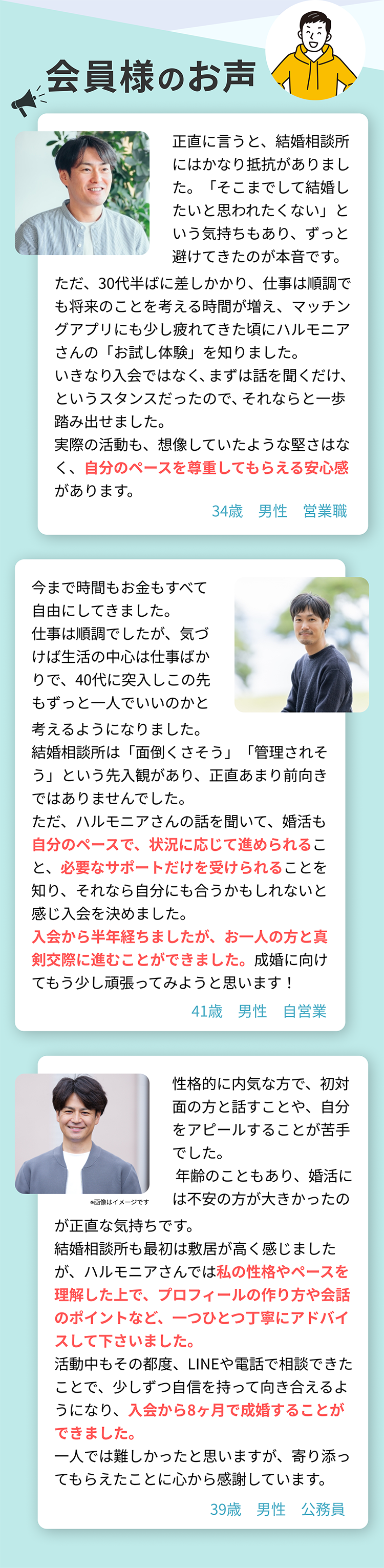 正直言うと、結婚相談所にはかなり抵抗がありました。ただ、30代半ばに差しかかり、将来のことを考える時間が増え、マッチングアプリにも少し疲れていた頃にハルモニアさんの「お試し入会」を知りました。いきなり入会ではなく、まずは話を聞くだけ、というスタンスだったのでそれならと一歩踏み出せました。実際の活動も、想像していたような堅さはなく、自分のペースを尊重してもらえる安心感があります。